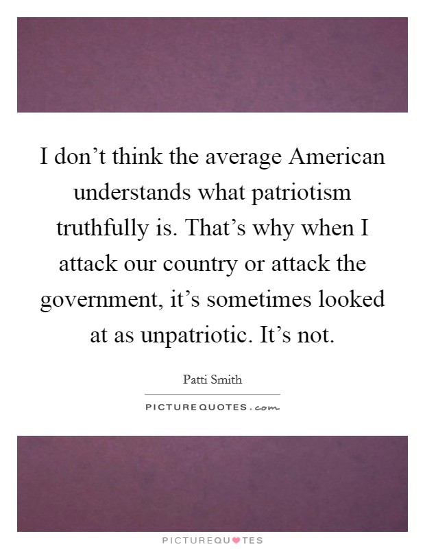 I don't think the average American understands what patriotism truthfully is. That's why when I attack our country or attack the government, it's sometimes looked at as unpatriotic. It's not. Picture Quote #1