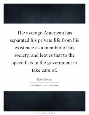 The average American has separated his private life from his existence as a member of his society, and leaves that to the specialists in the government to take care of Picture Quote #1