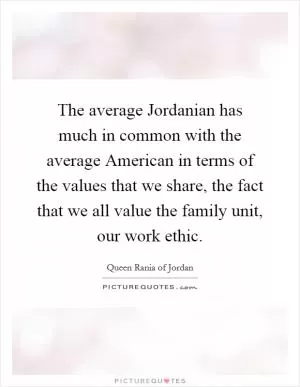 The average Jordanian has much in common with the average American in terms of the values that we share, the fact that we all value the family unit, our work ethic Picture Quote #1