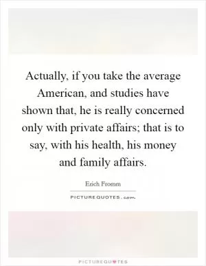Actually, if you take the average American, and studies have shown that, he is really concerned only with private affairs; that is to say, with his health, his money and family affairs Picture Quote #1