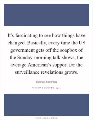 It’s fascinating to see how things have changed. Basically, every time the US government gets off the soapbox of the Sunday-morning talk shows, the average American’s support for the surveillance revelations grows Picture Quote #1