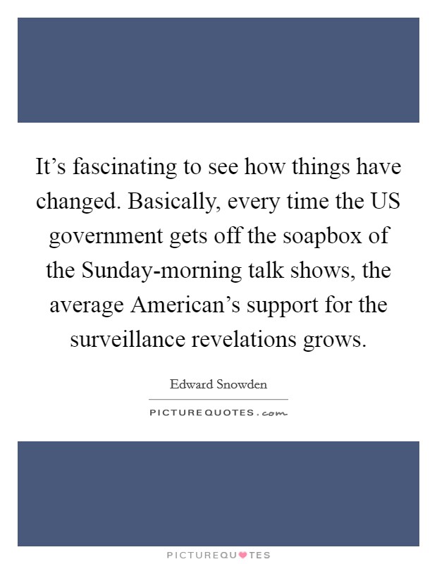 It's fascinating to see how things have changed. Basically, every time the US government gets off the soapbox of the Sunday-morning talk shows, the average American's support for the surveillance revelations grows. Picture Quote #1