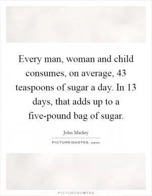 Every man, woman and child consumes, on average, 43 teaspoons of sugar a day. In 13 days, that adds up to a five-pound bag of sugar Picture Quote #1