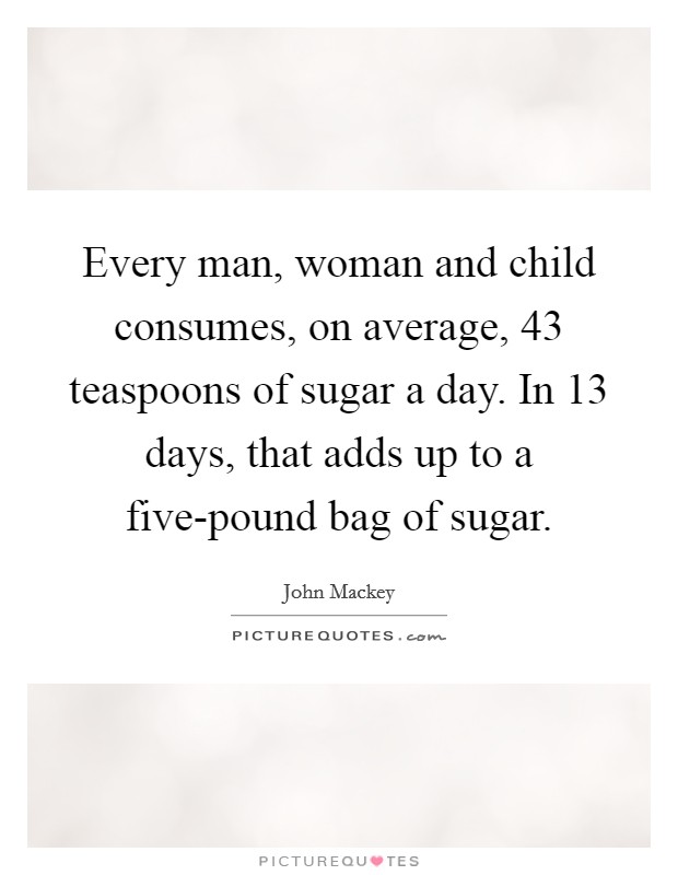 Every man, woman and child consumes, on average, 43 teaspoons of sugar a day. In 13 days, that adds up to a five-pound bag of sugar. Picture Quote #1