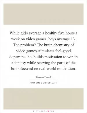 While girls average a healthy five hours a week on video games, boys average 13. The problem? The brain chemistry of video games stimulates feel-good dopamine that builds motivation to win in a fantasy while starving the parts of the brain focused on real-world motivation Picture Quote #1