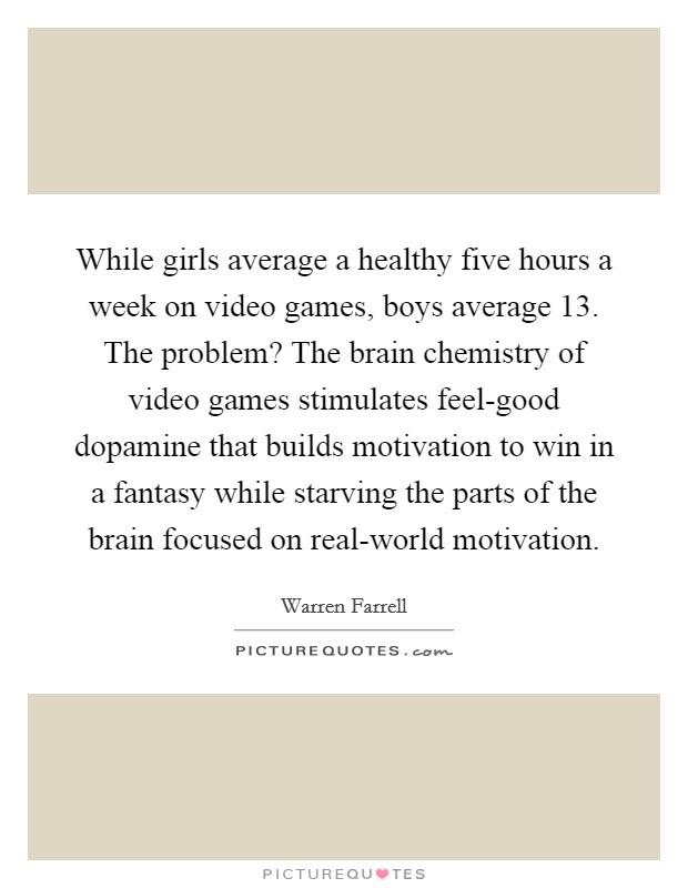 While girls average a healthy five hours a week on video games, boys average 13. The problem? The brain chemistry of video games stimulates feel-good dopamine that builds motivation to win in a fantasy while starving the parts of the brain focused on real-world motivation. Picture Quote #1