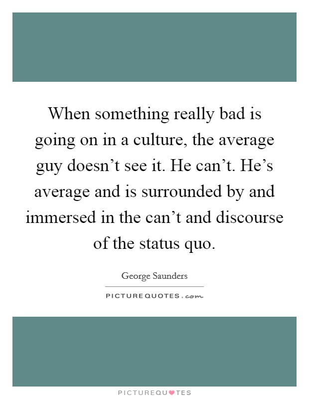 When something really bad is going on in a culture, the average guy doesn't see it. He can't. He's average and is surrounded by and immersed in the can't and discourse of the status quo. Picture Quote #1