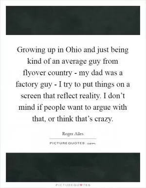 Growing up in Ohio and just being kind of an average guy from flyover country - my dad was a factory guy - I try to put things on a screen that reflect reality. I don’t mind if people want to argue with that, or think that’s crazy Picture Quote #1