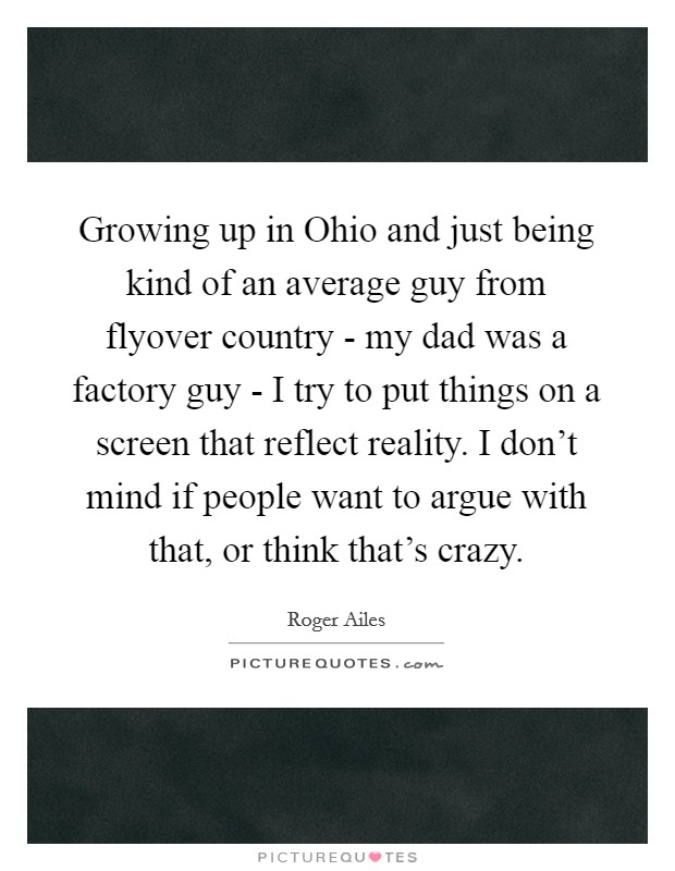 Growing up in Ohio and just being kind of an average guy from flyover country - my dad was a factory guy - I try to put things on a screen that reflect reality. I don't mind if people want to argue with that, or think that's crazy. Picture Quote #1