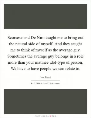 Scorsese and De Niro taught me to bring out the natural side of myself. And they taught me to think of myself as the average guy. Sometimes the average guy belongs in a role more than your matinee idol-type of person. We have to have people we can relate to Picture Quote #1