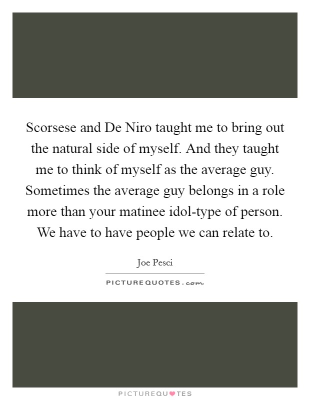 Scorsese and De Niro taught me to bring out the natural side of myself. And they taught me to think of myself as the average guy. Sometimes the average guy belongs in a role more than your matinee idol-type of person. We have to have people we can relate to. Picture Quote #1