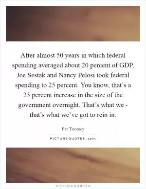 After almost 50 years in which federal spending averaged about 20 percent of GDP, Joe Sestak and Nancy Pelosi took federal spending to 25 percent. You know, that’s a 25 percent increase in the size of the government overnight. That’s what we - that’s what we’ve got to rein in Picture Quote #1
