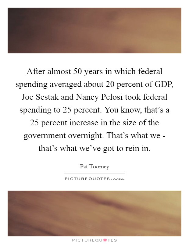 After almost 50 years in which federal spending averaged about 20 percent of GDP, Joe Sestak and Nancy Pelosi took federal spending to 25 percent. You know, that's a 25 percent increase in the size of the government overnight. That's what we - that's what we've got to rein in. Picture Quote #1