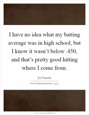 I have no idea what my batting average was in high school, but I know it wasn’t below .450, and that’s pretty good hitting where I come from Picture Quote #1