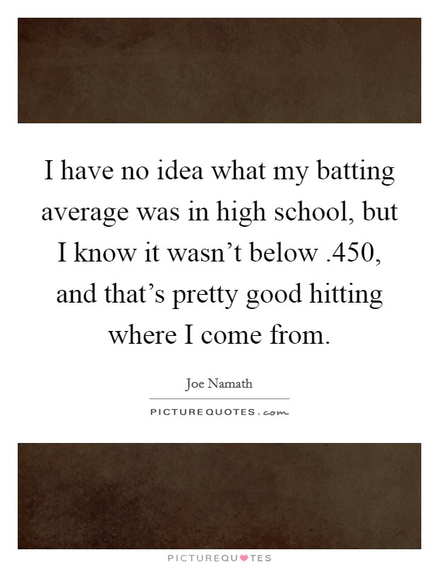 I have no idea what my batting average was in high school, but I know it wasn't below .450, and that's pretty good hitting where I come from. Picture Quote #1