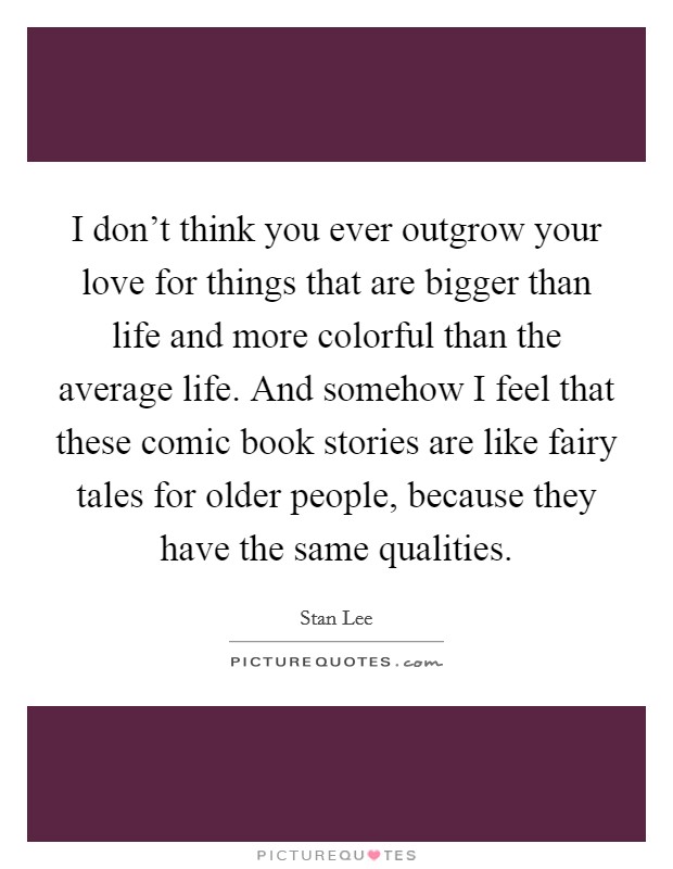 I don't think you ever outgrow your love for things that are bigger than life and more colorful than the average life. And somehow I feel that these comic book stories are like fairy tales for older people, because they have the same qualities. Picture Quote #1