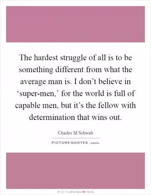 The hardest struggle of all is to be something different from what the average man is. I don’t believe in ‘super-men,’ for the world is full of capable men, but it’s the fellow with determination that wins out Picture Quote #1