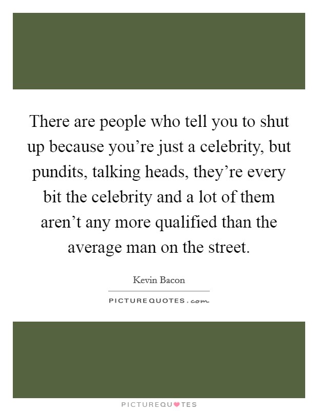 There are people who tell you to shut up because you’re just a celebrity, but pundits, talking heads, they’re every bit the celebrity and a lot of them aren’t any more qualified than the average man on the street Picture Quote #1