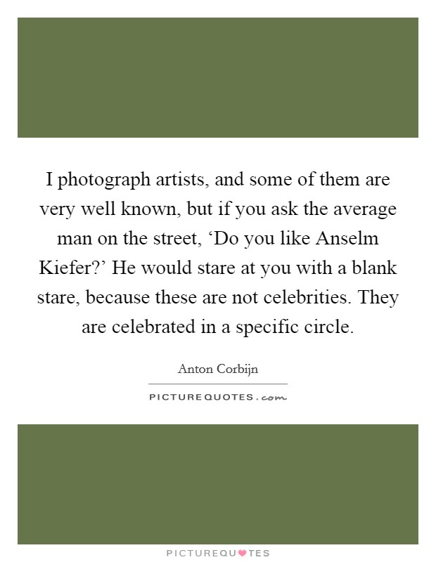 I photograph artists, and some of them are very well known, but if you ask the average man on the street, ‘Do you like Anselm Kiefer?’ He would stare at you with a blank stare, because these are not celebrities. They are celebrated in a specific circle Picture Quote #1