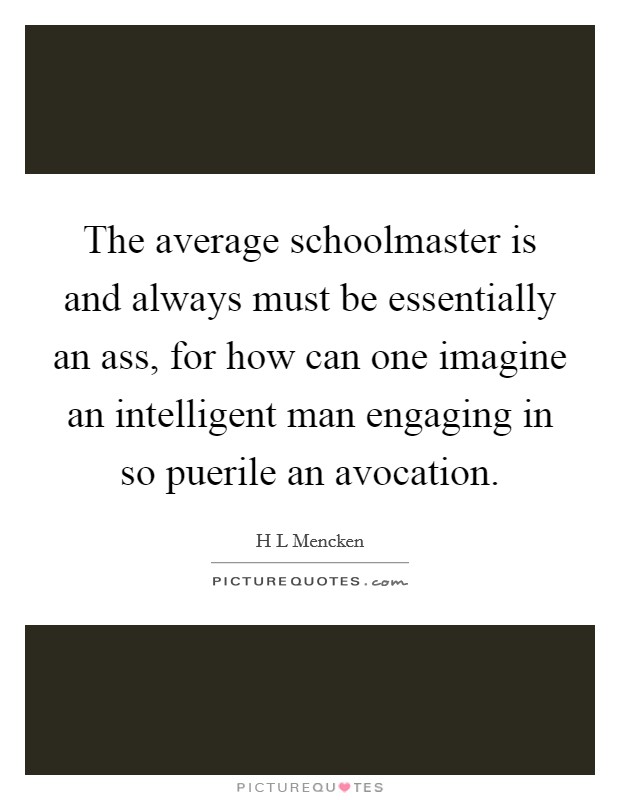 The average schoolmaster is and always must be essentially an ass, for how can one imagine an intelligent man engaging in so puerile an avocation. Picture Quote #1