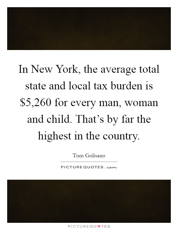 In New York, the average total state and local tax burden is $5,260 for every man, woman and child. That's by far the highest in the country. Picture Quote #1