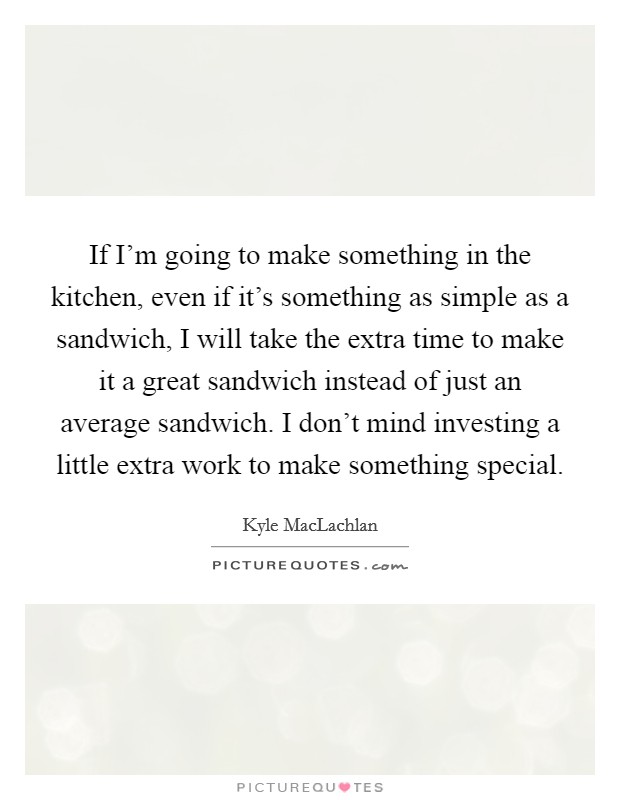 If I'm going to make something in the kitchen, even if it's something as simple as a sandwich, I will take the extra time to make it a great sandwich instead of just an average sandwich. I don't mind investing a little extra work to make something special. Picture Quote #1