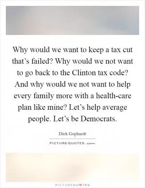 Why would we want to keep a tax cut that’s failed? Why would we not want to go back to the Clinton tax code? And why would we not want to help every family more with a health-care plan like mine? Let’s help average people. Let’s be Democrats Picture Quote #1