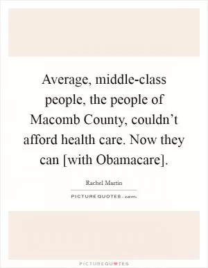 Average, middle-class people, the people of Macomb County, couldn’t afford health care. Now they can [with Obamacare] Picture Quote #1