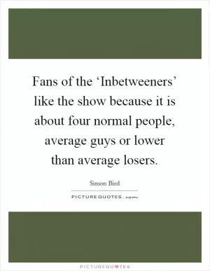 Fans of the ‘Inbetweeners’ like the show because it is about four normal people, average guys or lower than average losers Picture Quote #1