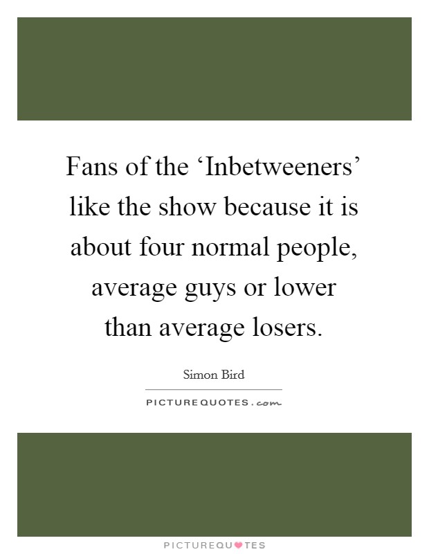 Fans of the ‘Inbetweeners' like the show because it is about four normal people, average guys or lower than average losers. Picture Quote #1