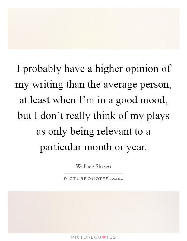 I probably have a higher opinion of my writing than the average person, at least when I'm in a good mood, but I don't really think of my plays as only being relevant to a particular month or year. Picture Quote #1