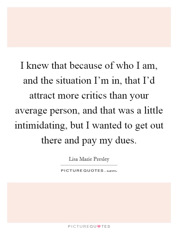 I knew that because of who I am, and the situation I'm in, that I'd attract more critics than your average person, and that was a little intimidating, but I wanted to get out there and pay my dues. Picture Quote #1