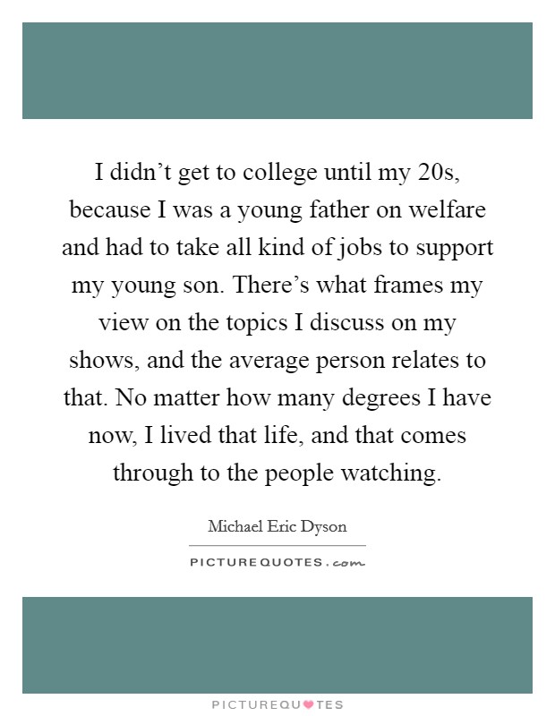 I didn't get to college until my 20s, because I was a young father on welfare and had to take all kind of jobs to support my young son. There's what frames my view on the topics I discuss on my shows, and the average person relates to that. No matter how many degrees I have now, I lived that life, and that comes through to the people watching. Picture Quote #1