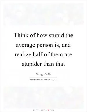 Think of how stupid the average person is, and realize half of them are stupider than that Picture Quote #1