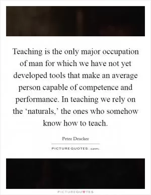 Teaching is the only major occupation of man for which we have not yet developed tools that make an average person capable of competence and performance. In teaching we rely on the ‘naturals,’ the ones who somehow know how to teach Picture Quote #1