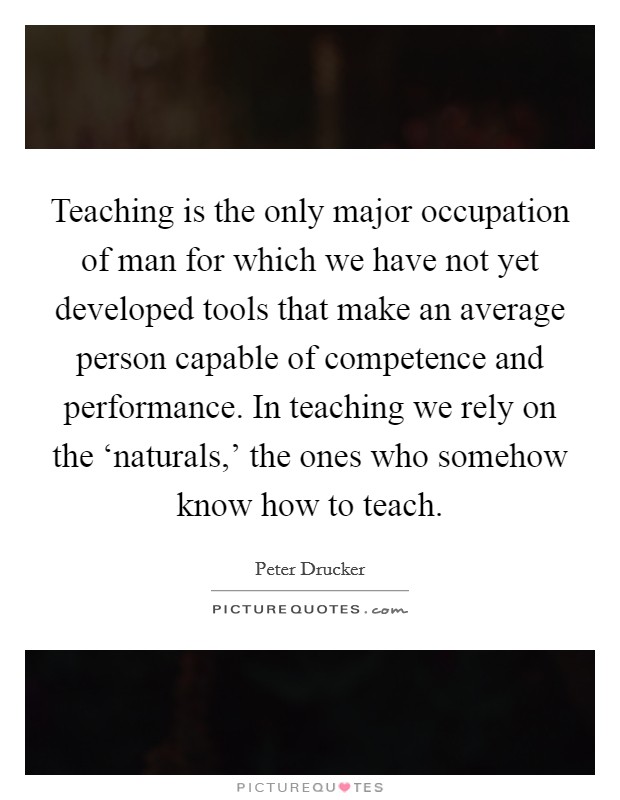 Teaching is the only major occupation of man for which we have not yet developed tools that make an average person capable of competence and performance. In teaching we rely on the ‘naturals,' the ones who somehow know how to teach. Picture Quote #1