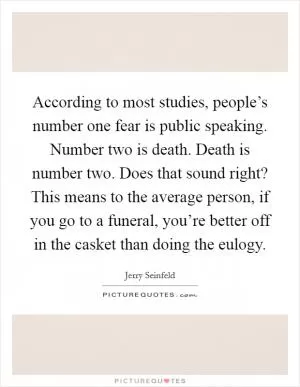 According to most studies, people’s number one fear is public speaking. Number two is death. Death is number two. Does that sound right? This means to the average person, if you go to a funeral, you’re better off in the casket than doing the eulogy Picture Quote #1