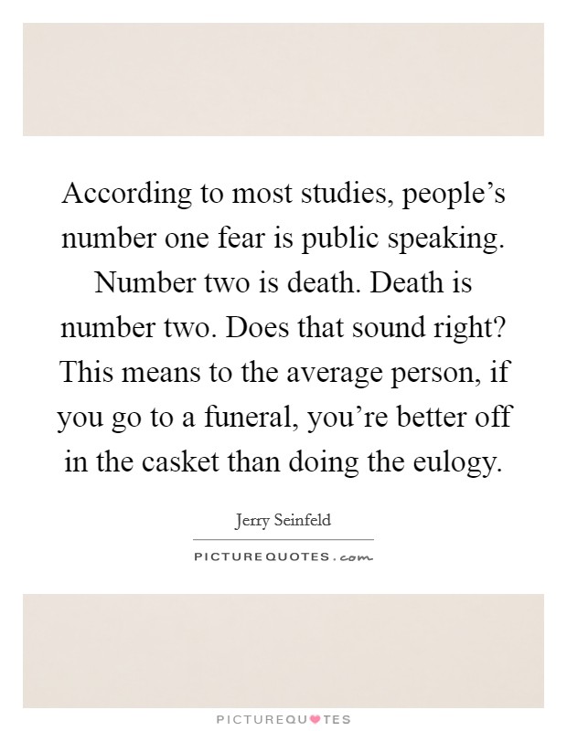 According to most studies, people's number one fear is public speaking. Number two is death. Death is number two. Does that sound right? This means to the average person, if you go to a funeral, you're better off in the casket than doing the eulogy. Picture Quote #1