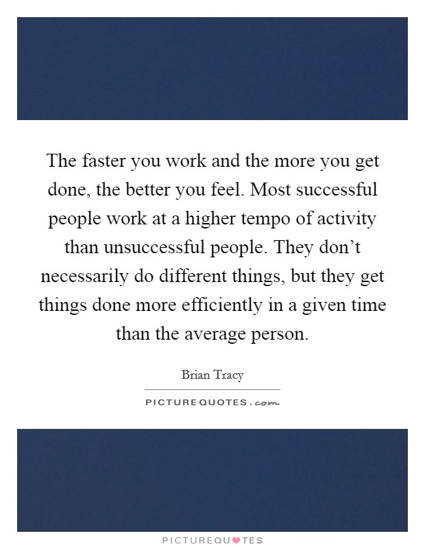 The faster you work and the more you get done, the better you feel. Most successful people work at a higher tempo of activity than unsuccessful people. They don't necessarily do different things, but they get things done more efficiently in a given time than the average person. Picture Quote #1