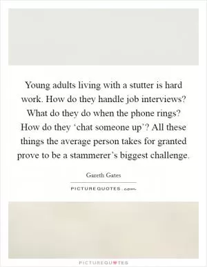 Young adults living with a stutter is hard work. How do they handle job interviews? What do they do when the phone rings? How do they ‘chat someone up’? All these things the average person takes for granted prove to be a stammerer’s biggest challenge Picture Quote #1