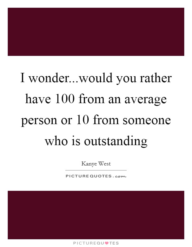I wonder...would you rather have 100 from an average person or 10 from someone who is outstanding Picture Quote #1
