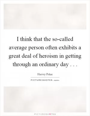 I think that the so-called average person often exhibits a great deal of heroism in getting through an ordinary day . .  Picture Quote #1