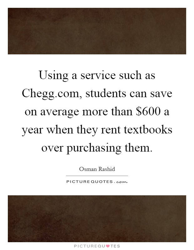 Using a service such as Chegg.com, students can save on average more than $600 a year when they rent textbooks over purchasing them. Picture Quote #1