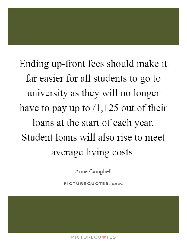 Ending up-front fees should make it far easier for all students to go to university as they will no longer have to pay up to /1,125 out of their loans at the start of each year. Student loans will also rise to meet average living costs. Picture Quote #1