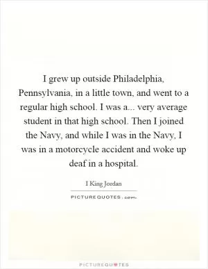 I grew up outside Philadelphia, Pennsylvania, in a little town, and went to a regular high school. I was a... very average student in that high school. Then I joined the Navy, and while I was in the Navy, I was in a motorcycle accident and woke up deaf in a hospital Picture Quote #1
