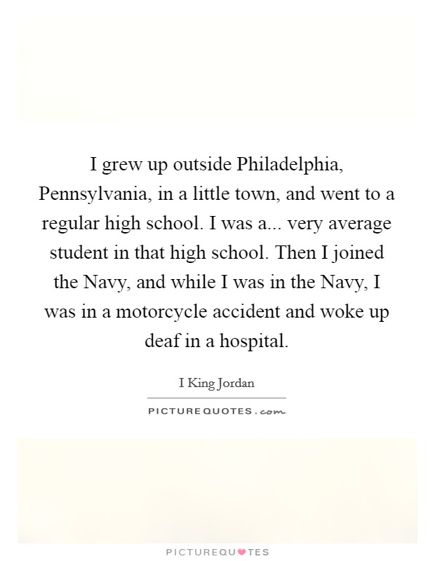 I grew up outside Philadelphia, Pennsylvania, in a little town, and went to a regular high school. I was a... very average student in that high school. Then I joined the Navy, and while I was in the Navy, I was in a motorcycle accident and woke up deaf in a hospital. Picture Quote #1