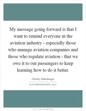 My message going forward is that I want to remind everyone in the aviation industry - especially those who manage aviation companies and those who regulate aviation - that we owe it to our passengers to keep learning how to do it better Picture Quote #1