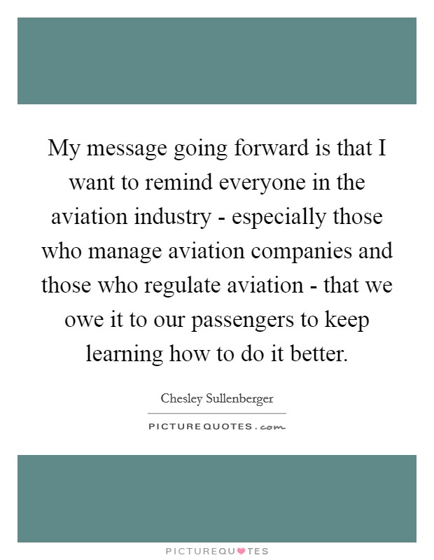 My message going forward is that I want to remind everyone in the aviation industry - especially those who manage aviation companies and those who regulate aviation - that we owe it to our passengers to keep learning how to do it better. Picture Quote #1