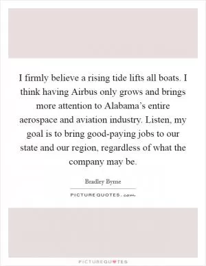 I firmly believe a rising tide lifts all boats. I think having Airbus only grows and brings more attention to Alabama’s entire aerospace and aviation industry. Listen, my goal is to bring good-paying jobs to our state and our region, regardless of what the company may be Picture Quote #1