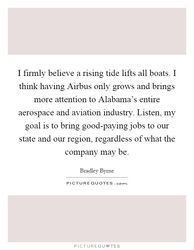 I firmly believe a rising tide lifts all boats. I think having Airbus only grows and brings more attention to Alabama's entire aerospace and aviation industry. Listen, my goal is to bring good-paying jobs to our state and our region, regardless of what the company may be. Picture Quote #1
